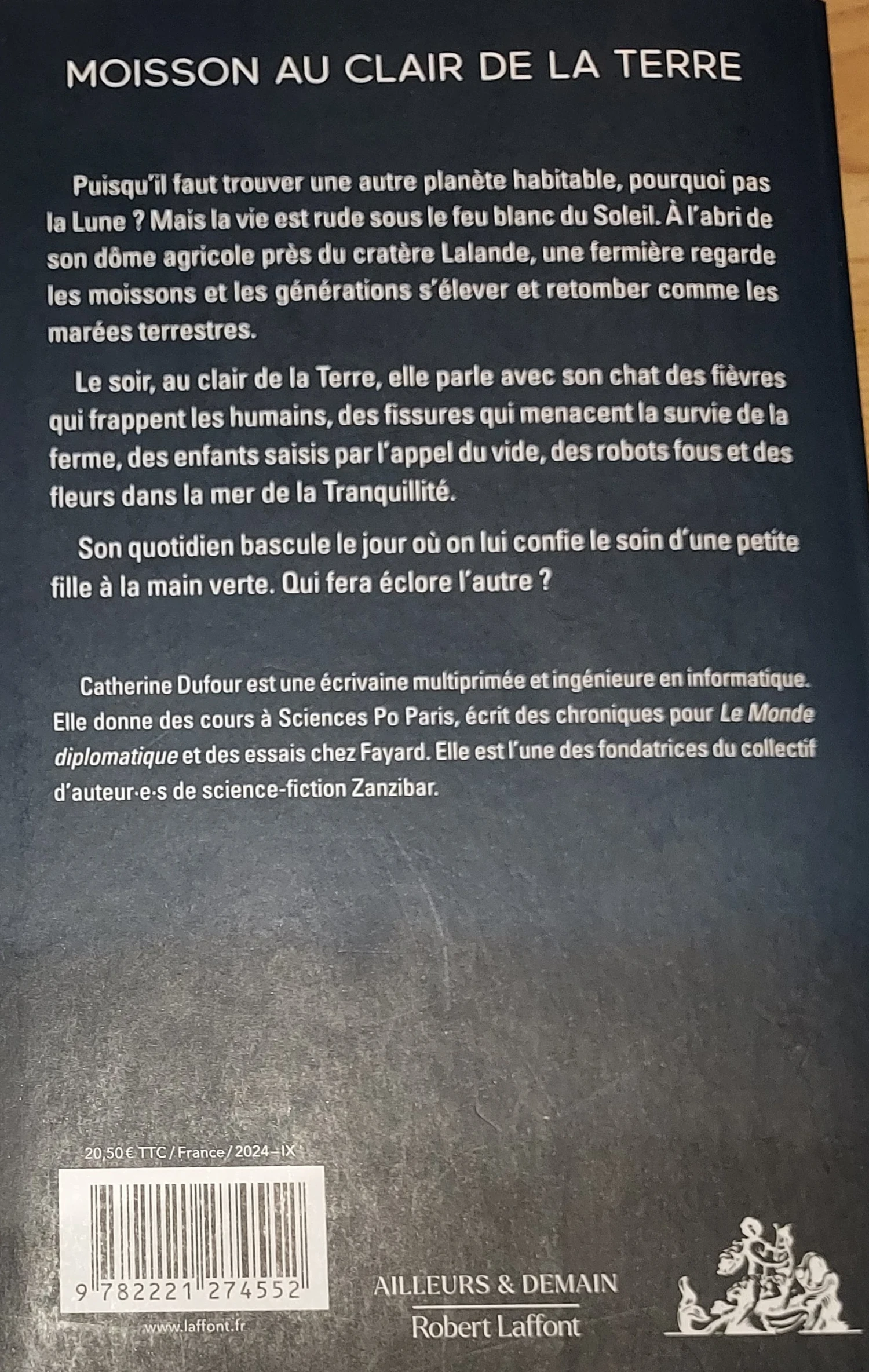 Texte de la quatrième de couverture : MOISSON AU CLAIR DE LA TERRE Puisqu'il faut trouver une autre planète habitable, pourquoi pas la Lune ? Mais la vie est rude sous le feu blanc du Soleil. À l'abri de son dôme agricole près du cratère Lalande, une fermière regarde les moissons et les générations s'élever et retomber comme les marées terrestres. Le soir, au clair de la Terre, elle parle avec son chat des fièvres qui frappent les humains, des fissures qui menacent la survie de la ferme, des enfants saisis par l'appel du vide, des robots fous et des fleurs dans la mer de la Tranquillité. Son quotidien bascule le jour où on lui confie le soin d'une petite fille à la main verte. Qui fera éclore l'autre ? Catherine Dufour est une écrivaine muitiprimée et ingénieure en informatique. Elle donne des cours à Sciences Po Paris, écrit des chroniques pour Le Monde diplomatique et des essais chez Fayard. Elle est l'une des fondatrices du collectif d'auteur·e·s de science-fiction Zanzibar.